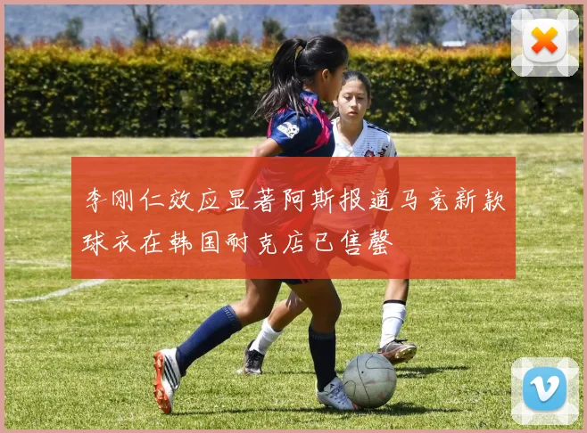 李刚仁效应显著阿斯报道马竞新款球衣在韩国耐克店已售罄