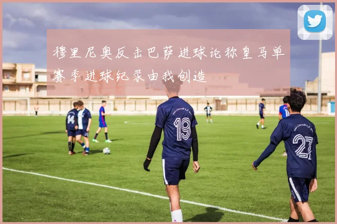 穆里尼奥反击巴萨进球论称皇马单赛季进球纪录由我创造