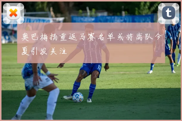 奥巴梅扬重返马赛名单或将离队今夏引发关注