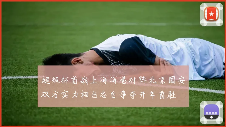 超级杯首战上海海港对阵北京国安双方实力相当各自争夺开年首胜