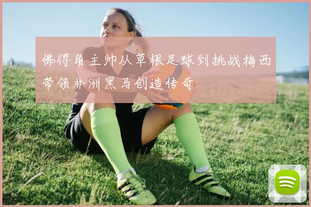 佛得角主帅从草根足球到挑战梅西带领非洲黑马创造传奇