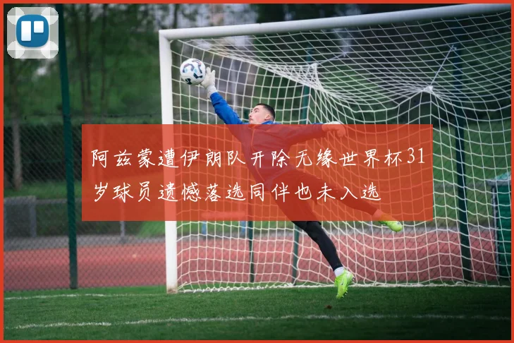 阿兹蒙遭伊朗队开除无缘世界杯31岁球员遗憾落选同伴也未入选