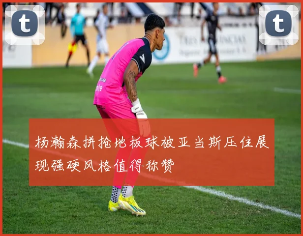 杨瀚森拼抢地板球被亚当斯压住展现强硬风格值得称赞