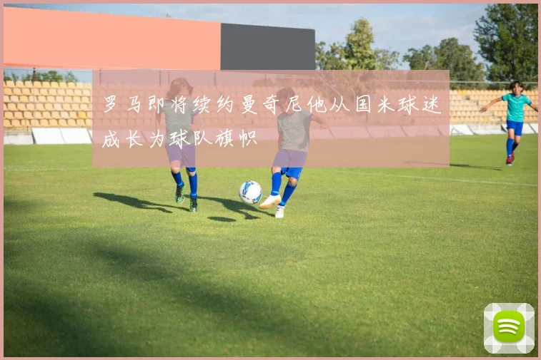 罗马即将续约曼奇尼他从国米球迷成长为球队旗帜