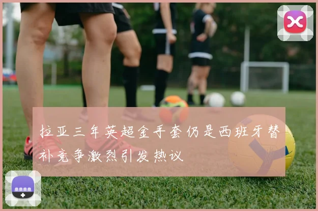 拉亚三年英超金手套仍是西班牙替补竞争激烈引发热议