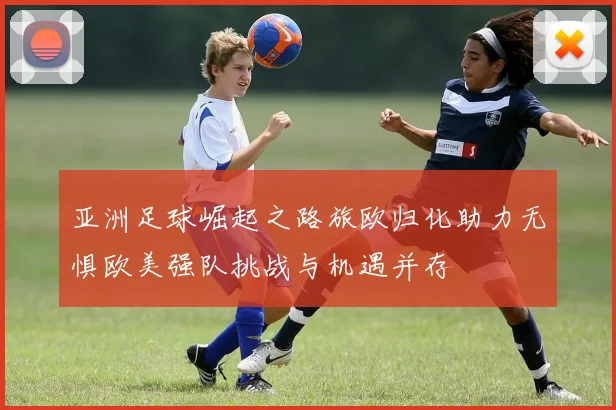 亚洲足球崛起之路旅欧归化助力无惧欧美强队挑战与机遇并存