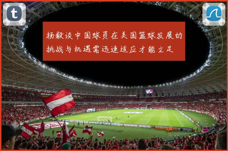 杨毅谈中国球员在美国篮球发展的挑战与机遇需迅速适应才能立足