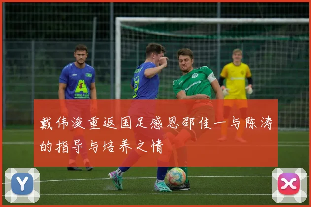戴伟浚重返国足感恩邵佳一与陈涛的指导与培养之情