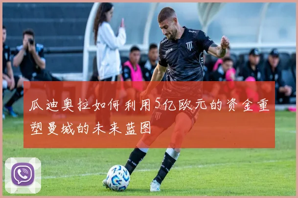 瓜迪奥拉如何利用5亿欧元的资金重塑曼城的未来蓝图