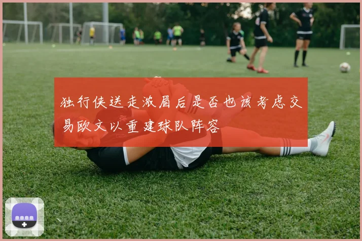 独行侠送走浓眉后是否也该考虑交易欧文以重建球队阵容