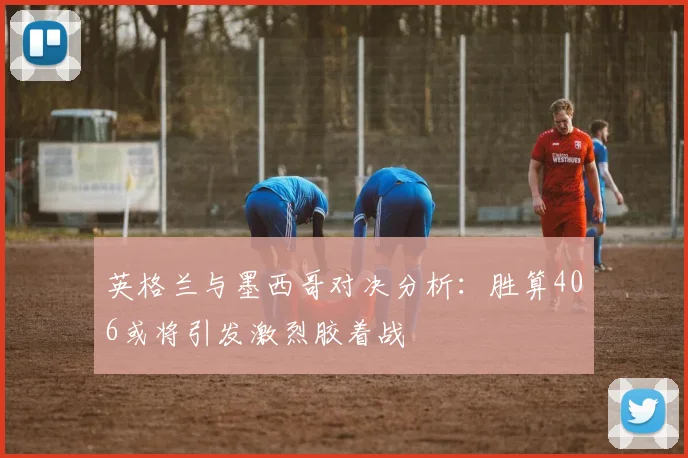 英格兰与墨西哥对决分析：胜算406或将引发激烈胶着战