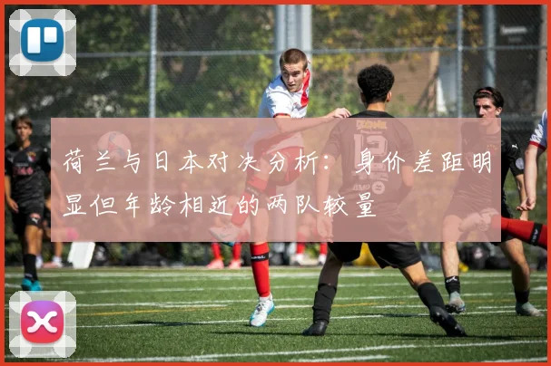 荷兰与日本对决分析：身价差距明显但年龄相近的两队较量