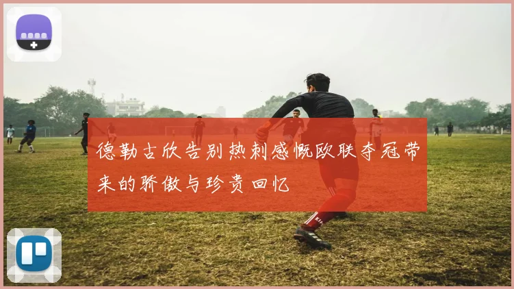 德勒古欣告别热刺感慨欧联夺冠带来的骄傲与珍贵回忆