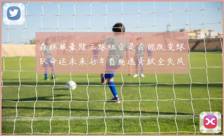 森林狼豪赌三球组合是否能改变球队命运未来七年首轮选秀权全失风险巨大