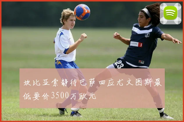 坎比亚索静待巴萨回应尤文图斯最低要价3500万欧元