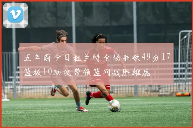 五年前今日杜兰特全场狂砍49分17篮板10助攻带领篮网战胜雄鹿