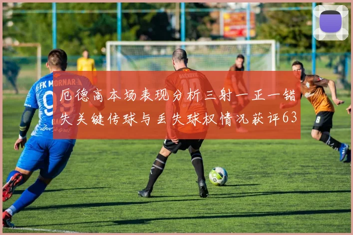 厄德高本场表现分析三射一正一错失关键传球与丢失球权情况获评63分