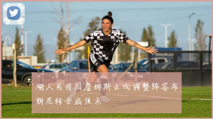 湖人或将因詹姆斯去向调整阵容布朗尼转会成焦点