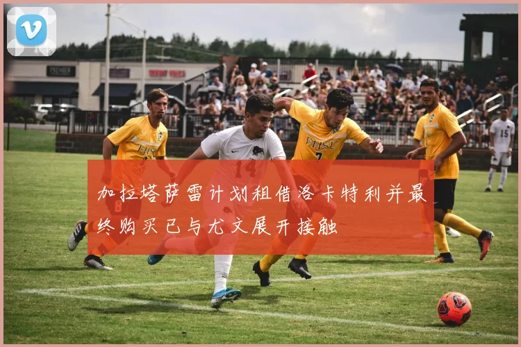 加拉塔萨雷计划租借洛卡特利并最终购买已与尤文展开接触