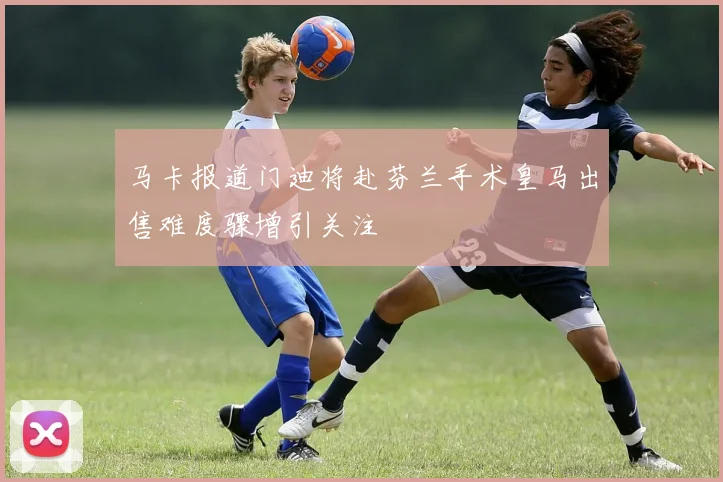 马卡报道门迪将赴芬兰手术皇马出售难度骤增引关注