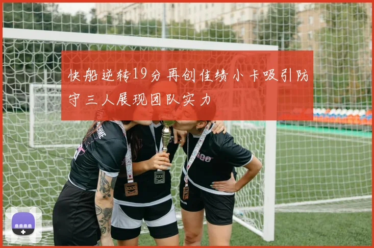 快船逆转19分再创佳绩小卡吸引防守三人展现团队实力